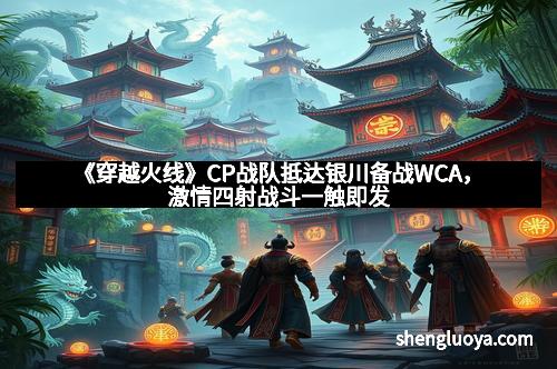 《穿越火线》CP战队抵达银川备战WCA，激情四射战斗一触即发